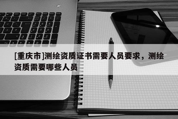 [重慶市]測(cè)繪資質(zhì)證書(shū)需要人員要求，測(cè)繪資質(zhì)需要哪些人員