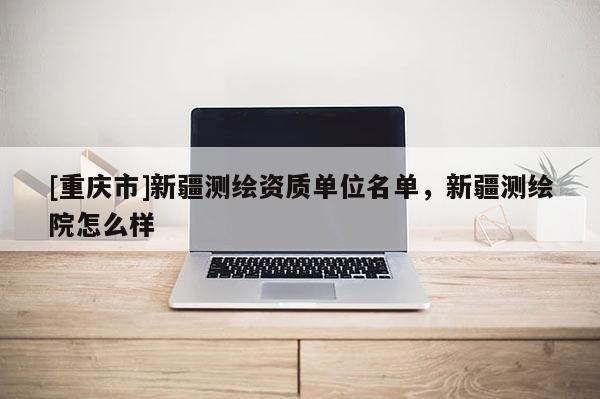 [重慶市]新疆測(cè)繪資質(zhì)單位名單，新疆測(cè)繪院怎么樣