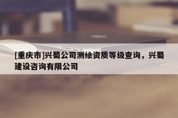 [重慶市]興蜀公司測繪資質(zhì)等級查詢，興蜀建設(shè)咨詢有限公司