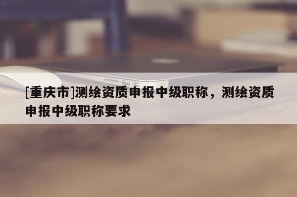 [重慶市]測(cè)繪資質(zhì)申報(bào)中級(jí)職稱，測(cè)繪資質(zhì)申報(bào)中級(jí)職稱要求