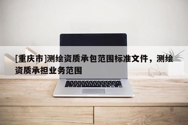 [重慶市]測繪資質(zhì)承包范圍標(biāo)準(zhǔn)文件，測繪資質(zhì)承擔(dān)業(yè)務(wù)范圍