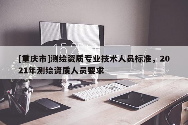 [重慶市]測(cè)繪資質(zhì)專(zhuān)業(yè)技術(shù)人員標(biāo)準(zhǔn)，2021年測(cè)繪資質(zhì)人員要求