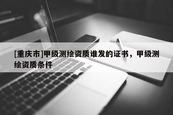 [重慶市]甲級測繪資質(zhì)誰發(fā)的證書，甲級測繪資質(zhì)條件