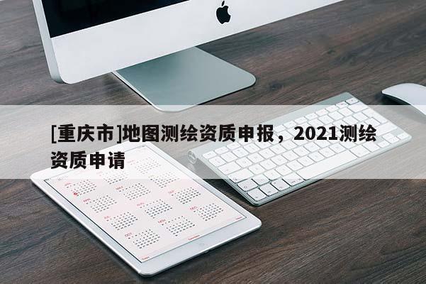 [重慶市]地圖測繪資質(zhì)申報，2021測繪資質(zhì)申請