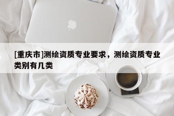 [重慶市]測繪資質(zhì)專業(yè)要求，測繪資質(zhì)專業(yè)類別有幾類