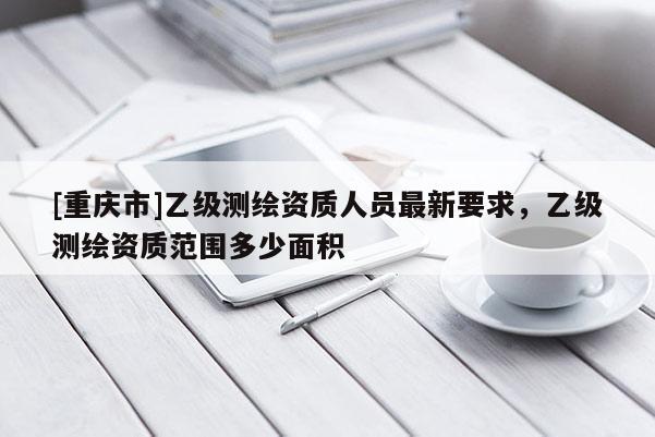 [重慶市]乙級(jí)測(cè)繪資質(zhì)人員最新要求，乙級(jí)測(cè)繪資質(zhì)范圍多少面積