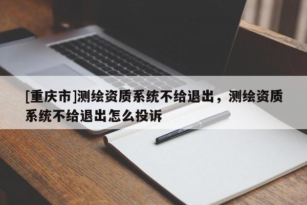 [重慶市]測繪資質(zhì)系統(tǒng)不給退出，測繪資質(zhì)系統(tǒng)不給退出怎么投訴