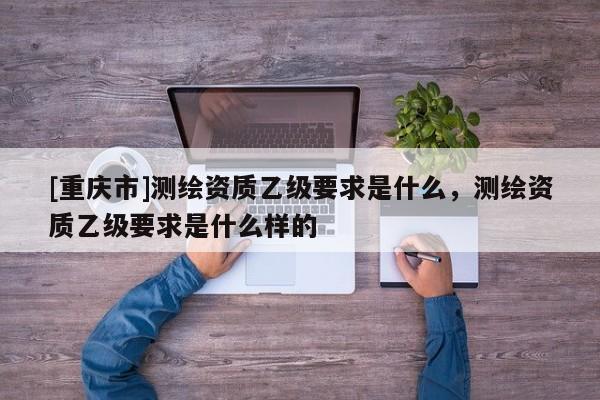 [重慶市]測繪資質(zhì)乙級要求是什么，測繪資質(zhì)乙級要求是什么樣的