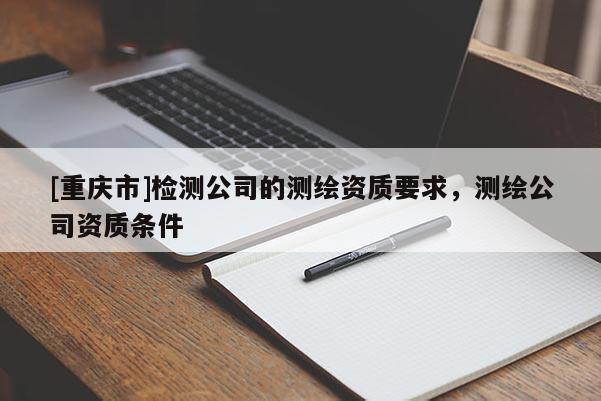 [重慶市]檢測公司的測繪資質(zhì)要求，測繪公司資質(zhì)條件