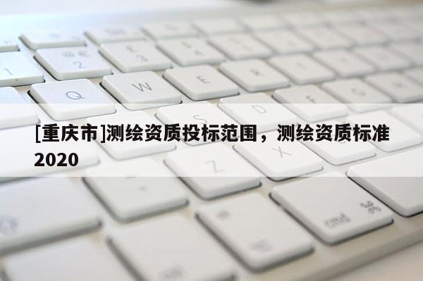 [重慶市]測(cè)繪資質(zhì)投標(biāo)范圍，測(cè)繪資質(zhì)標(biāo)準(zhǔn)2020