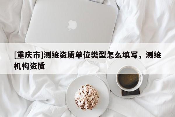 [重慶市]測繪資質單位類型怎么填寫，測繪機構資質