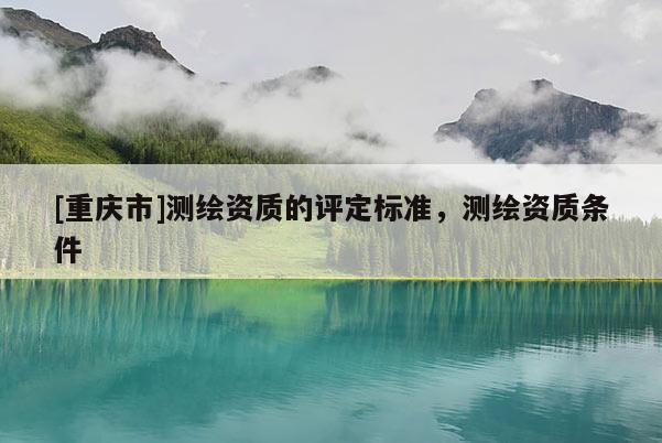 [重慶市]測繪資質的評定標準，測繪資質條件
