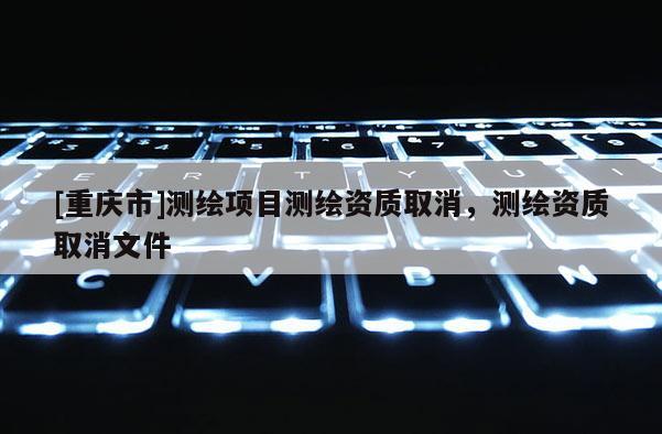 [重慶市]測繪項目測繪資質取消，測繪資質取消文件