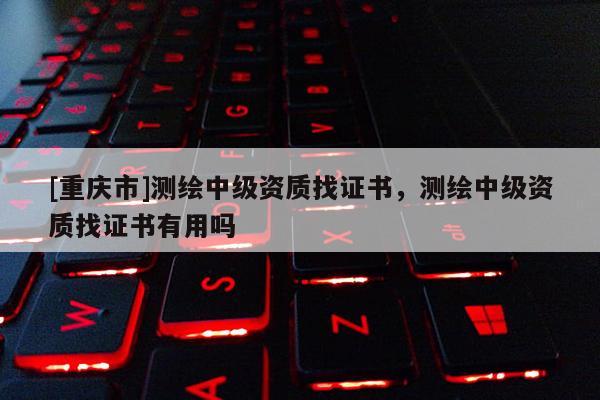 [重慶市]測繪中級資質(zhì)找證書，測繪中級資質(zhì)找證書有用嗎