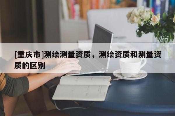 [重慶市]測(cè)繪測(cè)量資質(zhì)，測(cè)繪資質(zhì)和測(cè)量資質(zhì)的區(qū)別