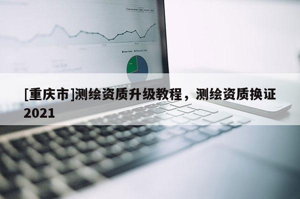 [重慶市]測繪資質(zhì)升級教程，測繪資質(zhì)換證2021