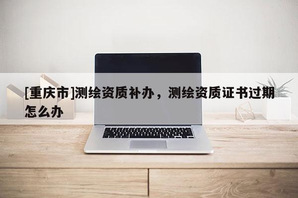 [重慶市]測繪資質(zhì)補辦，測繪資質(zhì)證書過期怎么辦