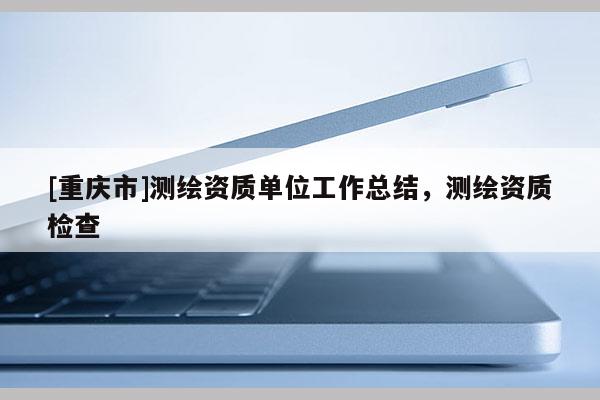 [重慶市]測(cè)繪資質(zhì)單位工作總結(jié)，測(cè)繪資質(zhì)檢查