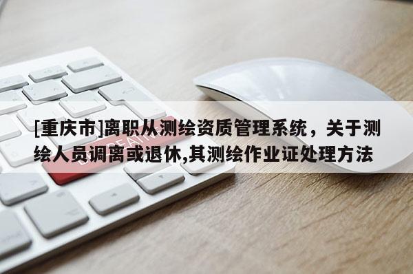 [重慶市]離職從測(cè)繪資質(zhì)管理系統(tǒng)，關(guān)于測(cè)繪人員調(diào)離或退休,其測(cè)繪作業(yè)證處理 *** 