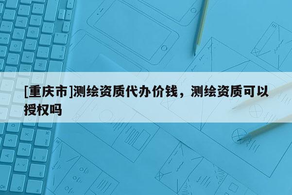 [重慶市]測(cè)繪資質(zhì)代辦價(jià)錢，測(cè)繪資質(zhì)可以授權(quán)嗎