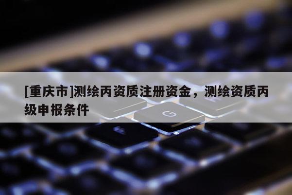 [重慶市]測(cè)繪丙資質(zhì)注冊(cè)資金，測(cè)繪資質(zhì)丙級(jí)申報(bào)條件
