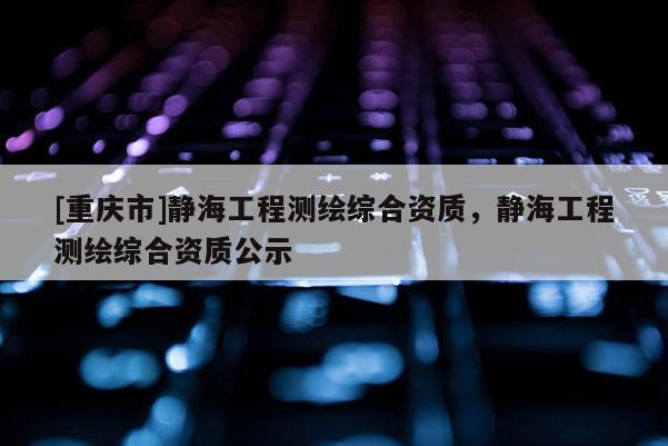 [重慶市]靜海工程測繪綜合資質(zhì)，靜海工程測繪綜合資質(zhì)公示