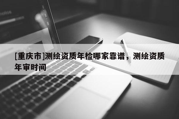 [重慶市]測(cè)繪資質(zhì)年檢哪家靠譜，測(cè)繪資質(zhì)年審時(shí)間
