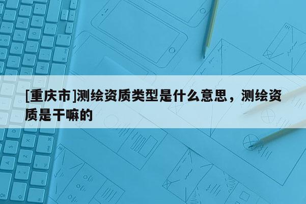 [重慶市]測繪資質(zhì)類型是什么意思，測繪資質(zhì)是干嘛的