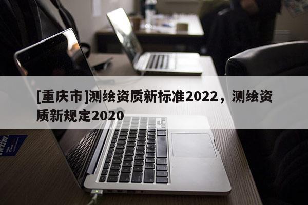 [重慶市]測(cè)繪資質(zhì)新標(biāo)準(zhǔn)2022，測(cè)繪資質(zhì)新規(guī)定2020