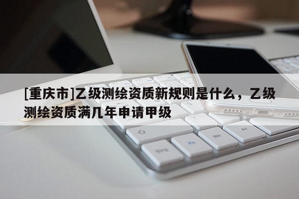 [重慶市]乙級測繪資質新規(guī)則是什么，乙級測繪資質滿幾年申請甲級