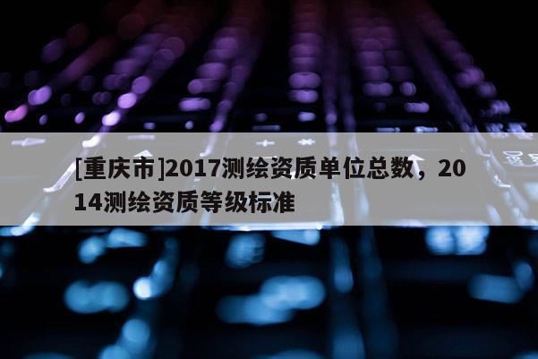 [重慶市]2017測(cè)繪資質(zhì)單位總數(shù)，2014測(cè)繪資質(zhì)等級(jí)標(biāo)準(zhǔn)