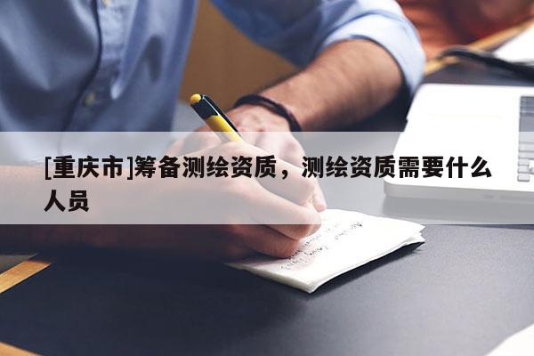 [重慶市]籌備測(cè)繪資質(zhì)，測(cè)繪資質(zhì)需要什么人員