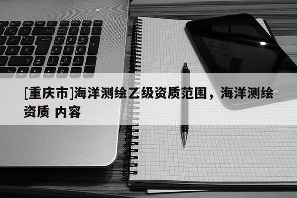 [重慶市]海洋測(cè)繪乙級(jí)資質(zhì)范圍，海洋測(cè)繪資質(zhì) 內(nèi)容