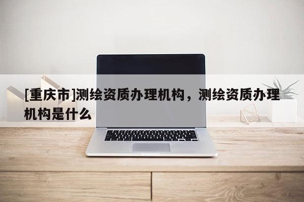 [重慶市]測(cè)繪資質(zhì)辦理機(jī)構(gòu)，測(cè)繪資質(zhì)辦理機(jī)構(gòu)是什么