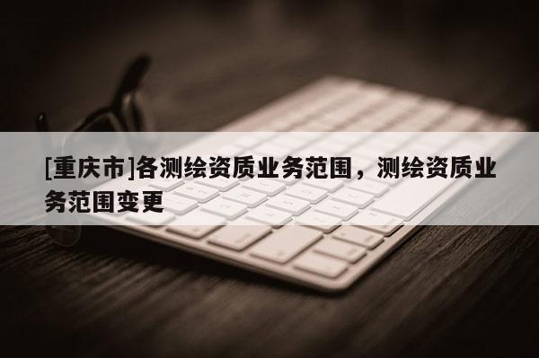 [重慶市]各測繪資質業(yè)務范圍，測繪資質業(yè)務范圍變更