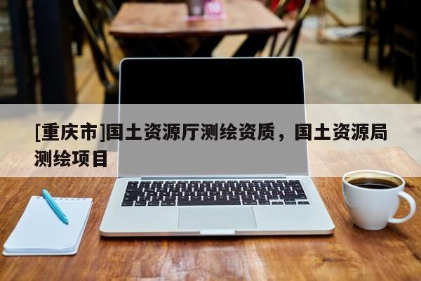 [重慶市]國(guó)土資源廳測(cè)繪資質(zhì)，國(guó)土資源局測(cè)繪項(xiàng)目