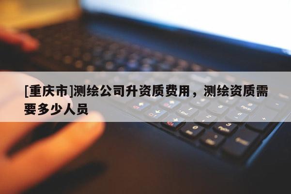 [重慶市]測繪公司升資質(zhì)費用，測繪資質(zhì)需要多少人員