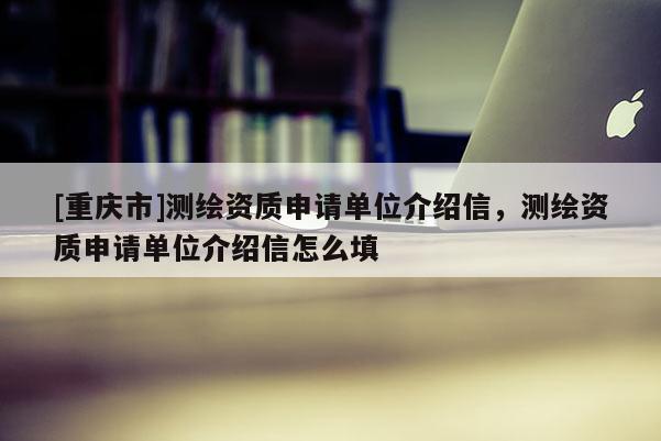 [重慶市]測繪資質(zhì)申請單位介紹信，測繪資質(zhì)申請單位介紹信怎么填
