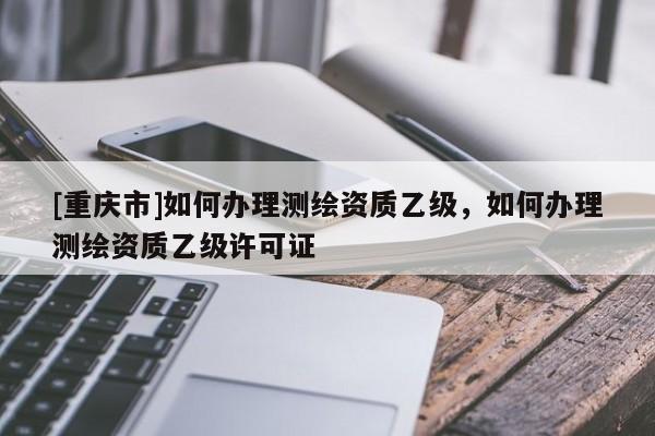 [重慶市]如何辦理測(cè)繪資質(zhì)乙級(jí)，如何辦理測(cè)繪資質(zhì)乙級(jí)許可證