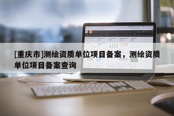 [重慶市]測(cè)繪資質(zhì)單位項(xiàng)目備案，測(cè)繪資質(zhì)單位項(xiàng)目備案查詢