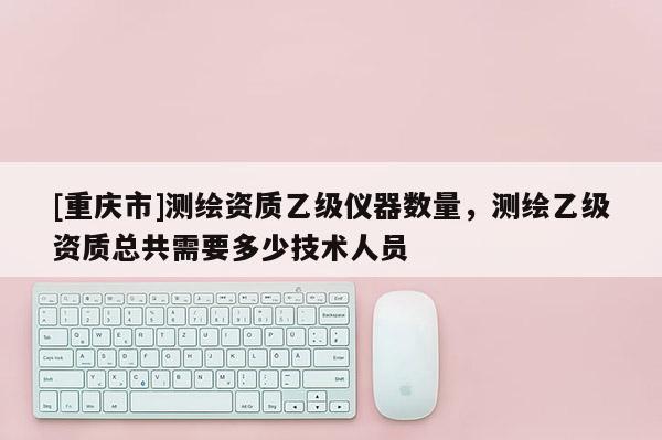 [重慶市]測(cè)繪資質(zhì)乙級(jí)儀器數(shù)量，測(cè)繪乙級(jí)資質(zhì)總共需要多少技術(shù)人員