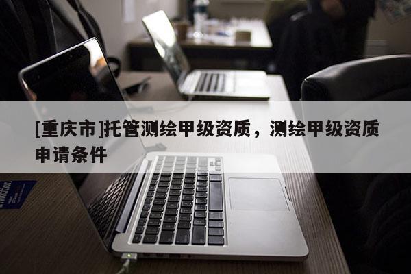 [重慶市]托管測(cè)繪甲級(jí)資質(zhì)，測(cè)繪甲級(jí)資質(zhì)申請(qǐng)條件