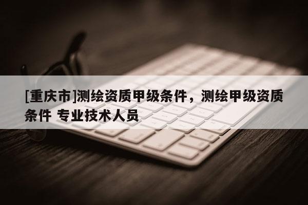[重慶市]測繪資質(zhì)甲級條件，測繪甲級資質(zhì)條件 專業(yè)技術(shù)人員