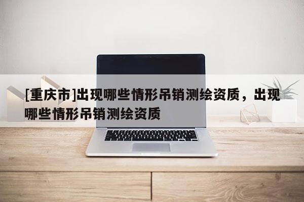 [重慶市]出現哪些情形吊銷測繪資質，出現哪些情形吊銷測繪資質