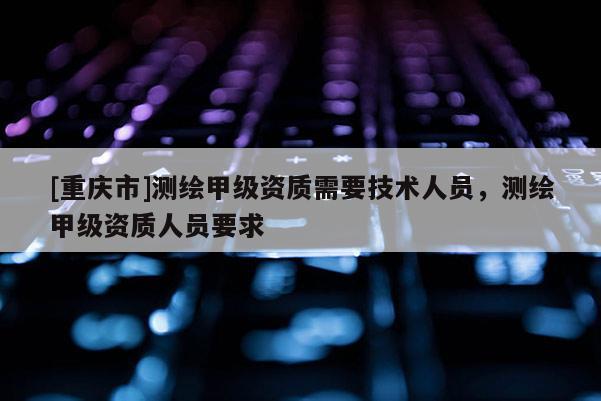 [重慶市]測(cè)繪甲級(jí)資質(zhì)需要技術(shù)人員，測(cè)繪甲級(jí)資質(zhì)人員要求