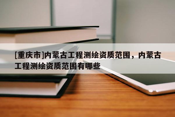 [重慶市]內(nèi)蒙古工程測(cè)繪資質(zhì)范圍，內(nèi)蒙古工程測(cè)繪資質(zhì)范圍有哪些