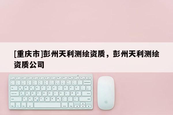 [重慶市]彭州天利測(cè)繪資質(zhì)，彭州天利測(cè)繪資質(zhì)公司