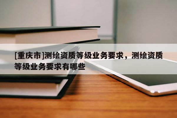 [重慶市]測繪資質(zhì)等級業(yè)務要求，測繪資質(zhì)等級業(yè)務要求有哪些