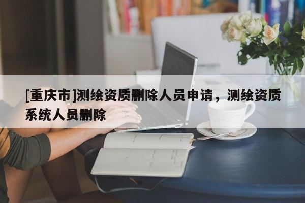 [重慶市]測(cè)繪資質(zhì)刪除人員申請(qǐng)，測(cè)繪資質(zhì)系統(tǒng)人員刪除