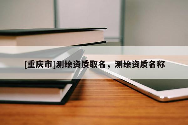 [重慶市]測繪資質取名，測繪資質名稱